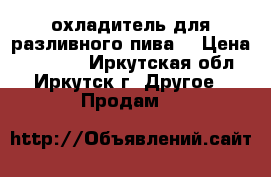 охладитель для разливного пива  › Цена ­ 15 000 - Иркутская обл., Иркутск г. Другое » Продам   